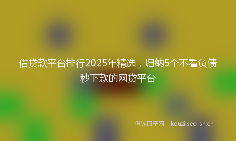 借贷款平台排行2025年精选，归纳5个不看负债秒下款的网贷平台