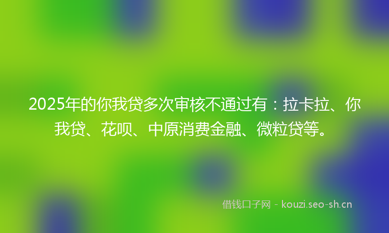 2025年的你我贷多次审核不通过有：拉卡拉、你我贷、花呗、中原消费金融、微粒贷等。