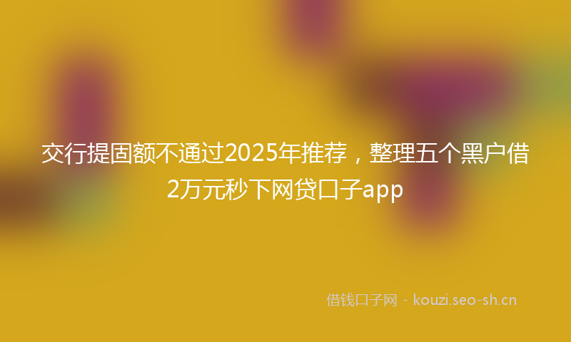 交行提固额不通过2025年推荐，整理五个黑户借2万元秒下网贷口子app