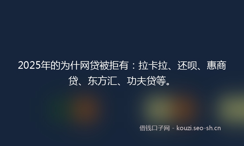 2025年的为什网贷被拒有：拉卡拉、还呗、惠商贷、东方汇、功夫贷等。