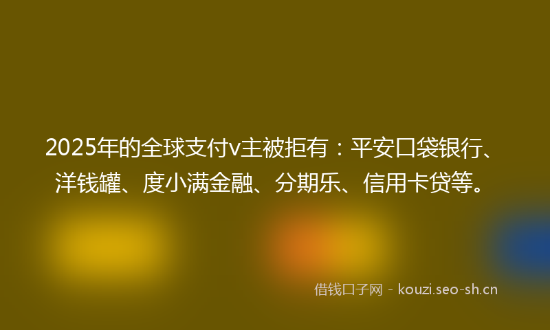 2025年的全球支付v主被拒有：平安口袋银行、洋钱罐、度小满金融、分期乐、信用卡贷等。