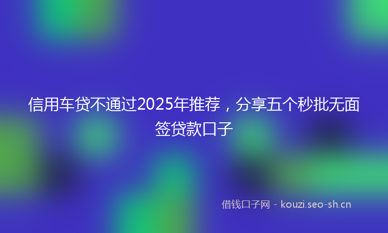 信用车贷不通过2025年推荐，分享五个秒批无面签贷款口子