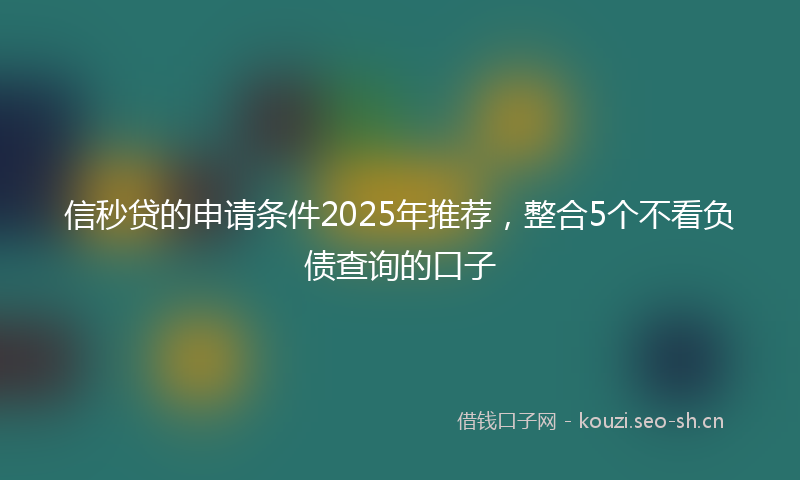 信秒贷的申请条件2025年推荐，整合5个不看负债查询的口子