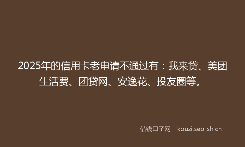 2025年的信用卡老申请不通过有：我来贷、美团生活费、团贷网、安逸花、投友圈等。