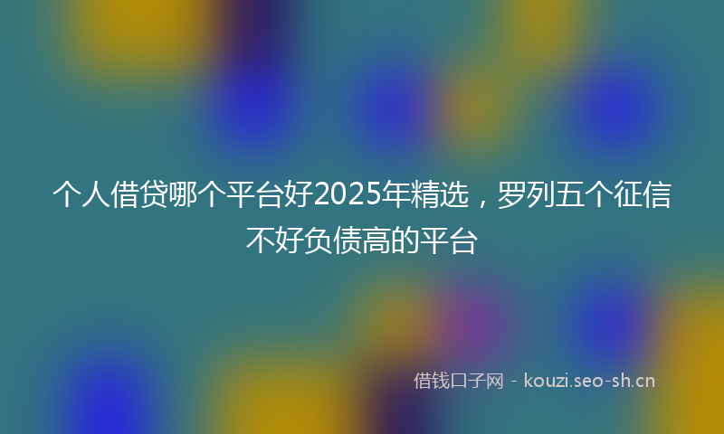 个人借贷哪个平台好2025年精选，罗列五个征信不好负债高的平台