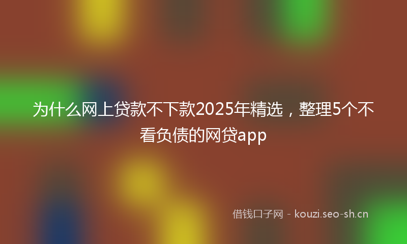 为什么网上贷款不下款2025年精选，整理5个不看负债的网贷app