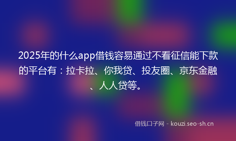 2025年的什么app借钱容易通过不看征信能下款的平台有：拉卡拉、你我贷、投友圈、京东金融、人人贷等。