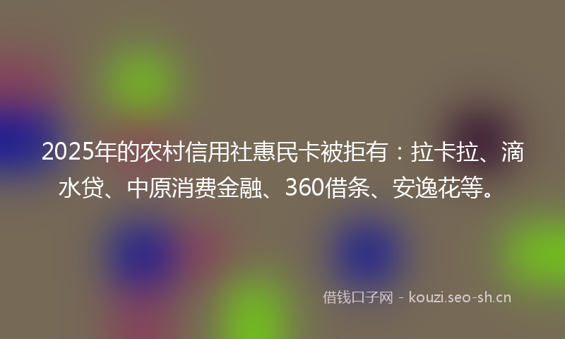 2025年的农村信用社惠民卡被拒有:拉卡拉、滴水贷、中原消费金融、360借条、安逸花等。