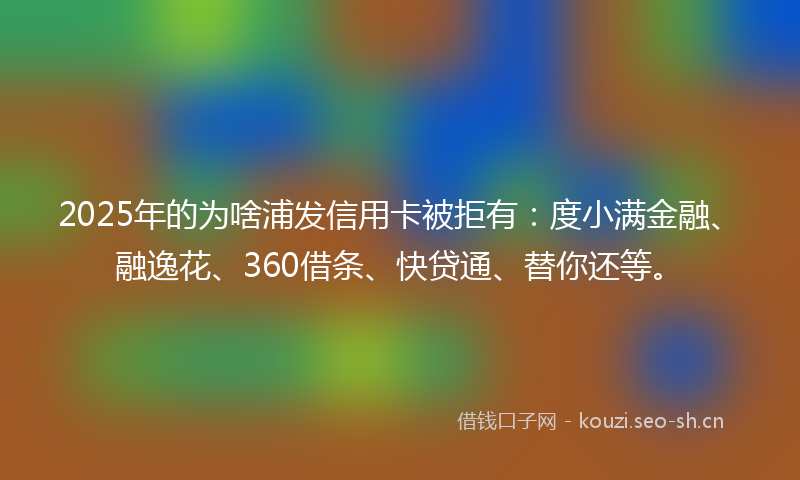 2025年的为啥浦发信用卡被拒有：度小满金融、融逸花、360借条、快贷通、替你还等。
