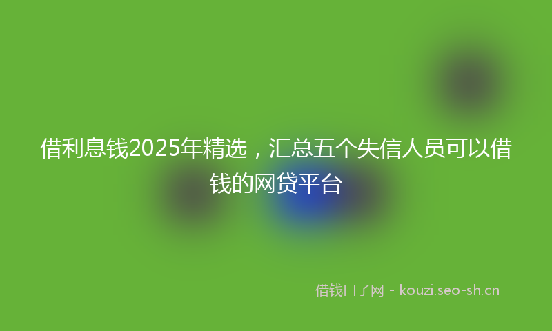 借利息钱2025年精选，汇总五个失信人员可以借钱的网贷平台