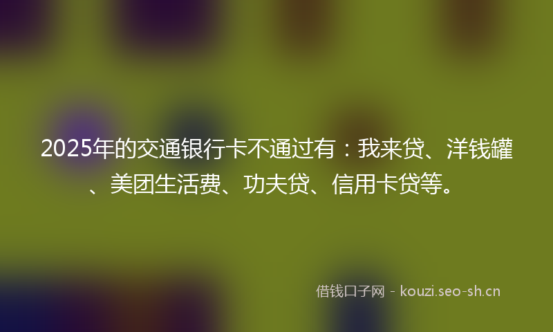 2025年的交通银行卡不通过有：我来贷、洋钱罐、美团生活费、功夫贷、信用卡贷等。