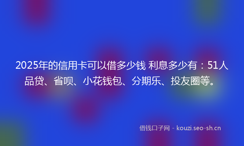 2025年的信用卡可以借多少钱 利息多少有：51人品贷、省呗、小花钱包、分期乐、投友圈等。