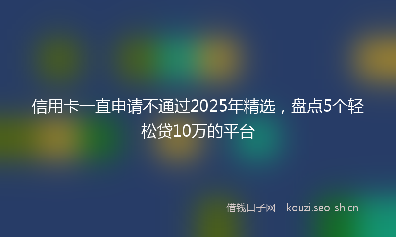 信用卡一直申请不通过2025年精选，盘点5个轻松贷10万的平台