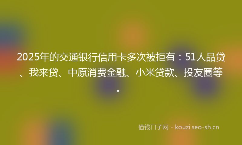 2025年的交通银行信用卡多次被拒有：51人品贷、我来贷、中原消费金融、小米贷款、投友圈等。