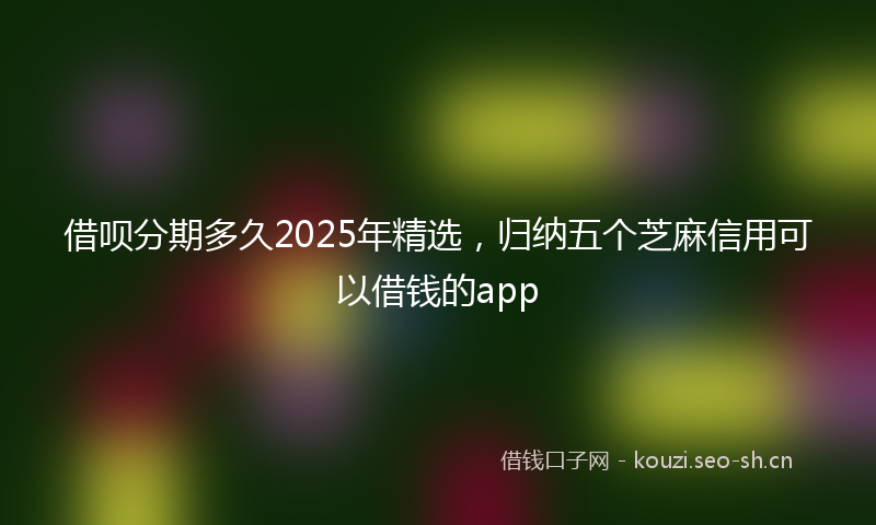借呗分期多久2025年精选，归纳五个芝麻信用可以借钱的app