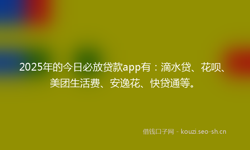 2025年的今日必放贷款app有：滴水贷、花呗、美团生活费、安逸花、快贷通等。