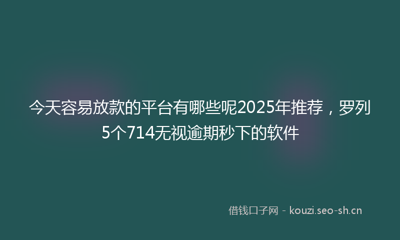 今天容易放款的平台有哪些呢2025年推荐,罗列5个714无视逾期秒下的软件