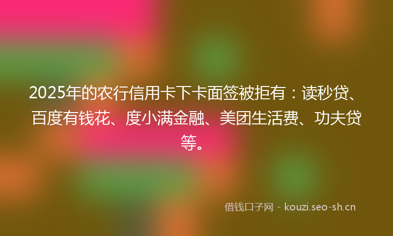 2025年的农行信用卡下卡面签被拒有：读秒贷、百度有钱花、度小满金融、美团生活费、功夫贷等。