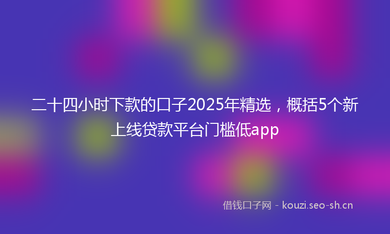 二十四小时下款的口子2025年精选,概括5个新上线贷款平台门槛低app