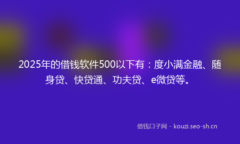 2025年的借钱软件500以下有：度小满金融、随身贷、快贷通、功夫贷、e微贷等。