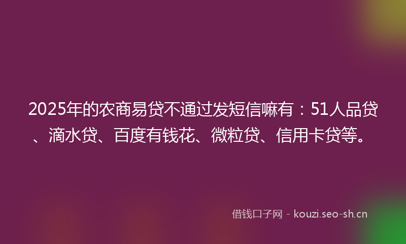 2025年的农商易贷不通过发短信嘛有：51人品贷、滴水贷、百度有钱花、微粒贷、信用卡贷等。