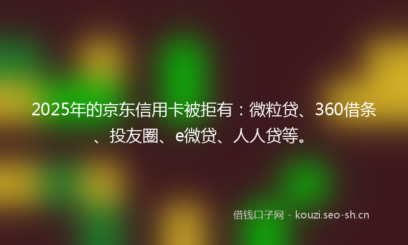 2025年的京东信用卡被拒有：微粒贷、360借条、投友圈、e微贷、人人贷等。