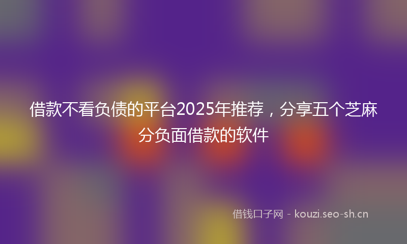 借款不看负债的平台2025年推荐，分享五个芝麻分负面借款的软件