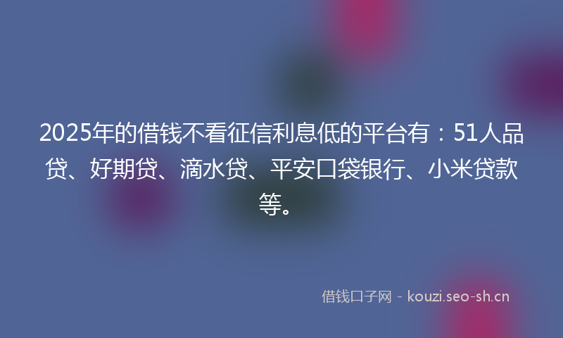 2025年的借钱不看征信利息低的平台有：51人品贷、好期贷、滴水贷、平安口袋银行、小米贷款等。