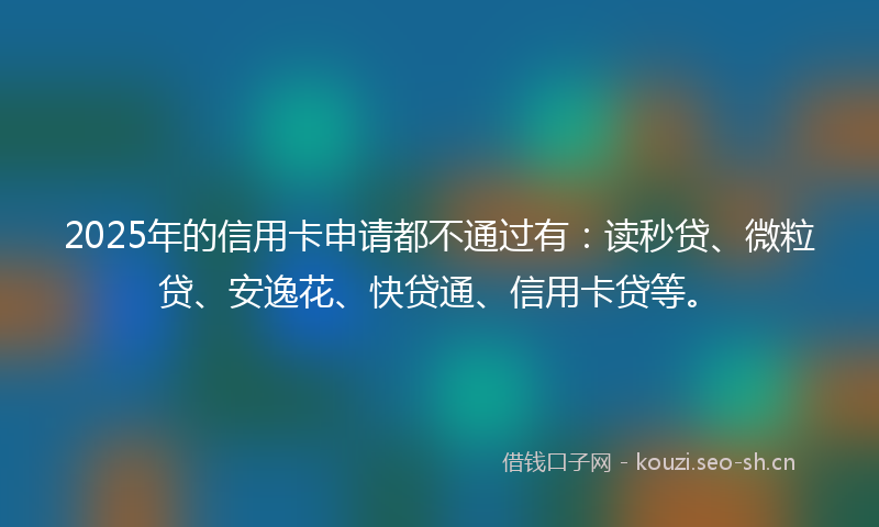 2025年的信用卡申请都不通过有:读秒贷、微粒贷、安逸花、快贷通、信用卡贷等。