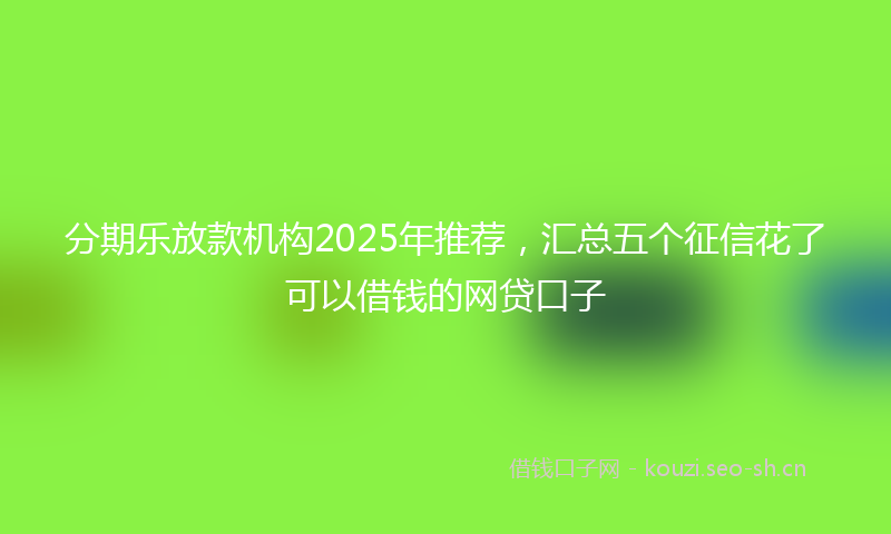 分期乐放款机构2025年推荐，汇总五个征信花了可以借钱的网贷口子