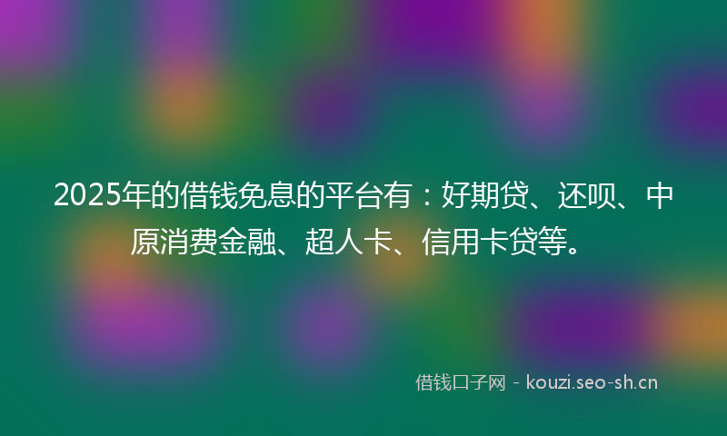 2025年的借钱免息的平台有：好期贷、还呗、中原消费金融、超人卡、信用卡贷等。