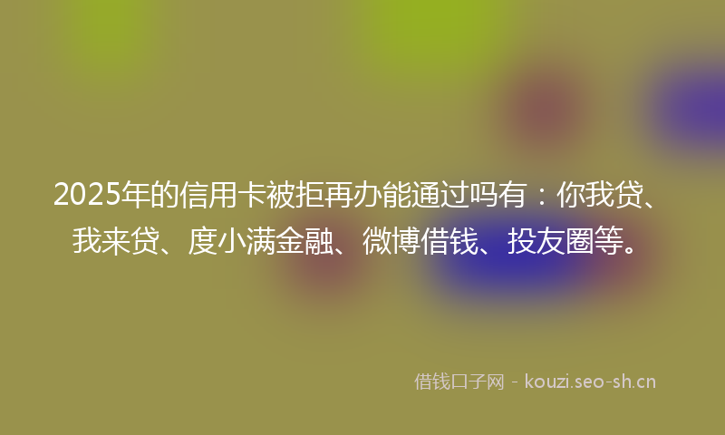 2025年的信用卡被拒再办能通过吗有：你我贷、我来贷、度小满金融、微博借钱、投友圈等。