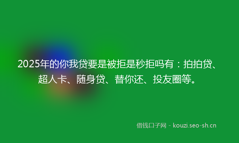 2025年的你我贷要是被拒是秒拒吗有：拍拍贷、超人卡、随身贷、替你还、投友圈等。