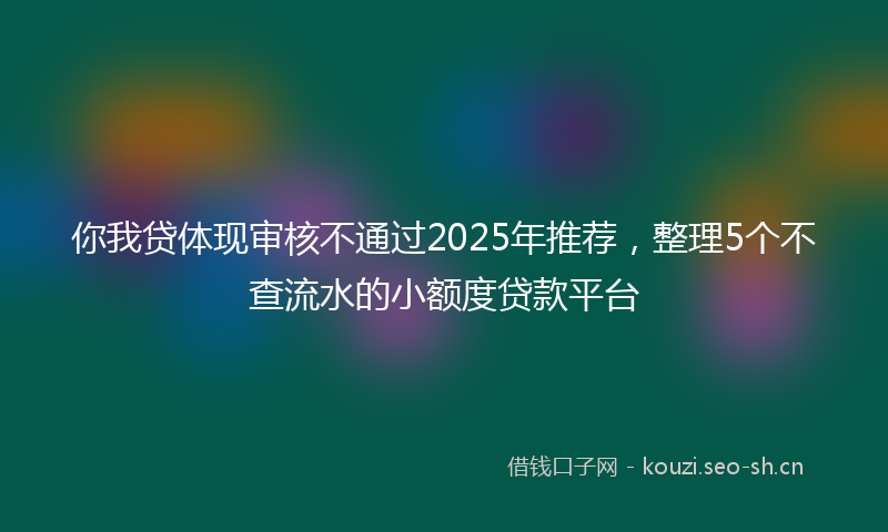 你我贷体现审核不通过2025年推荐，整理5个不查流水的小额度贷款平台