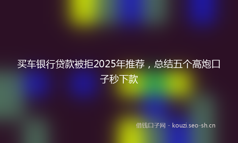 买车银行贷款被拒2025年推荐，总结五个高炮口子秒下款