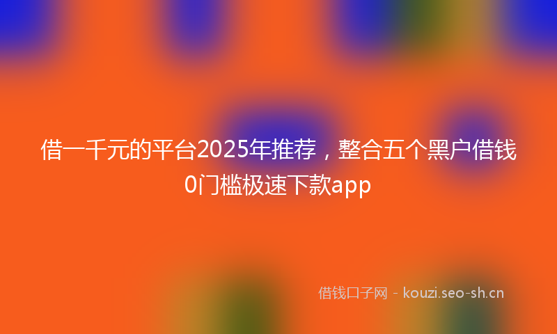 借一千元的平台2025年推荐，整合五个黑户借钱0门槛极速下款app