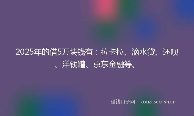 2025年的借5万块钱有：拉卡拉、滴水贷、还呗、洋钱罐、京东金融等。