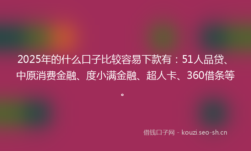 2025年的什么口子比较容易下款有：51人品贷、中原消费金融、度小满金融、超人卡、360借条等。