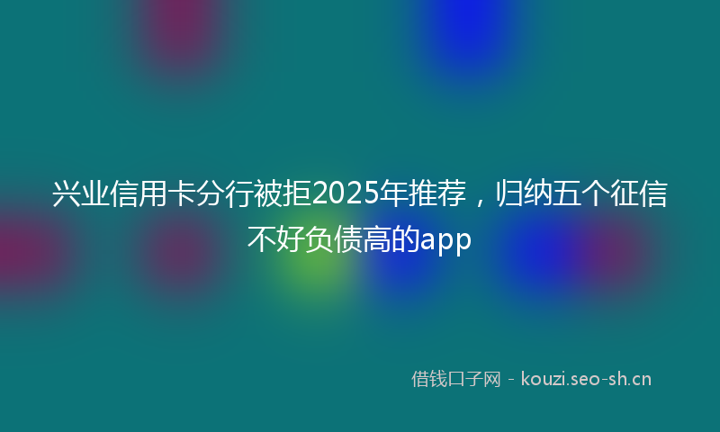 兴业信用卡分行被拒2025年推荐，归纳五个征信不好负债高的app