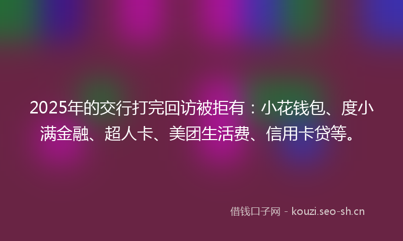 2025年的交行打完回访被拒有：小花钱包、度小满金融、超人卡、美团生活费、信用卡贷等。