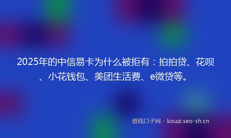 2025年的中信易卡为什么被拒有：拍拍贷、花呗、小花钱包、美团生活费、e微贷等。