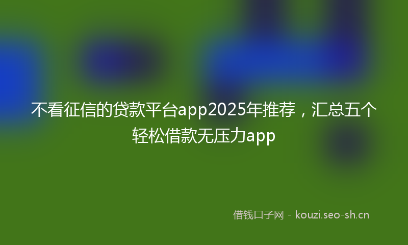 不看征信的贷款平台app2025年推荐，汇总五个轻松借款无压力app