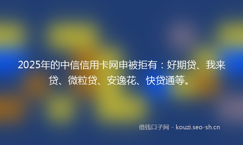 2025年的中信信用卡网申被拒有：好期贷、我来贷、微粒贷、安逸花、快贷通等。