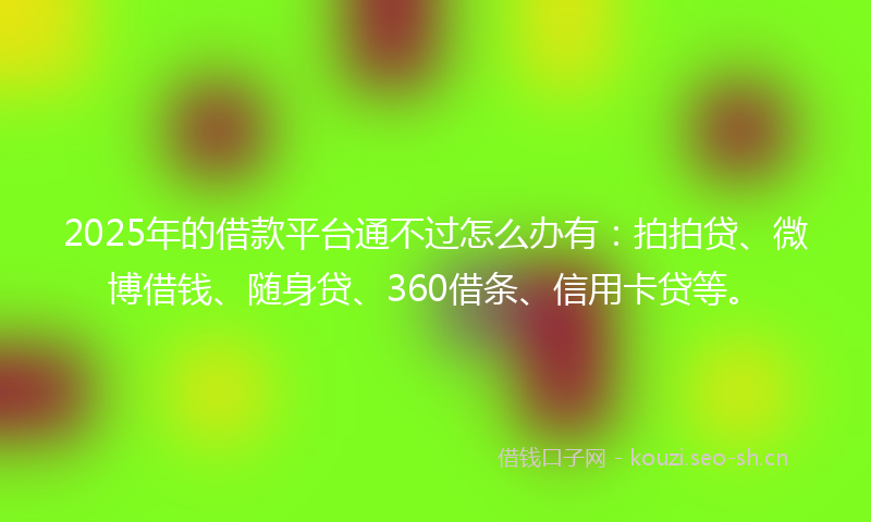 2025年的借款平台通不过怎么办有：拍拍贷、微博借钱、随身贷、360借条、信用卡贷等。
