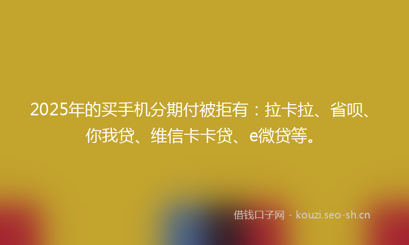 2025年的买手机分期付被拒有：拉卡拉、省呗、你我贷、维信卡卡贷、e微贷等。