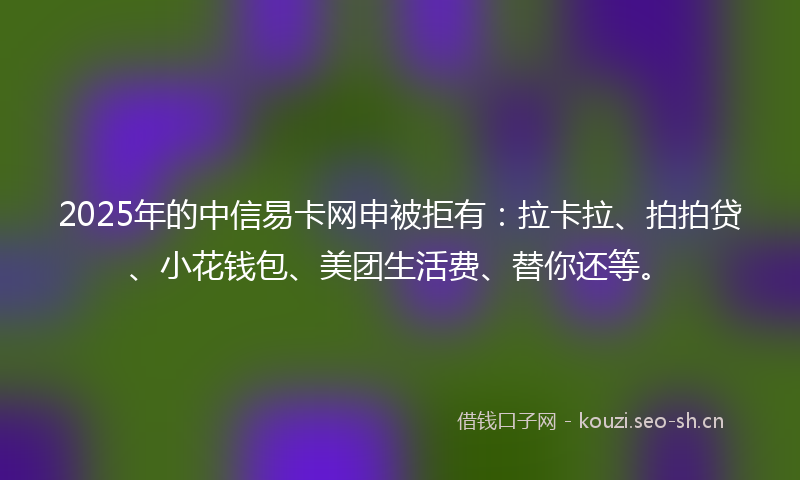2025年的中信易卡网申被拒有：拉卡拉、拍拍贷、小花钱包、美团生活费、替你还等。