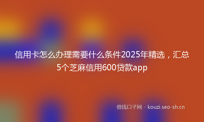 信用卡怎么办理需要什么条件2025年精选,汇总5个芝麻信用600贷款app