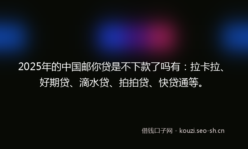 2025年的中国邮你贷是不下款了吗有：拉卡拉、好期贷、滴水贷、拍拍贷、快贷通等。