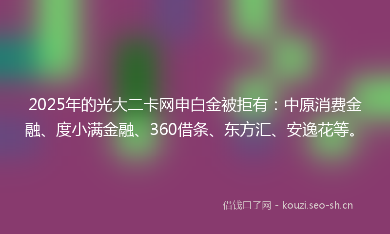 2025年的光大二卡网申白金被拒有：中原消费金融、度小满金融、360借条、东方汇、安逸花等。
