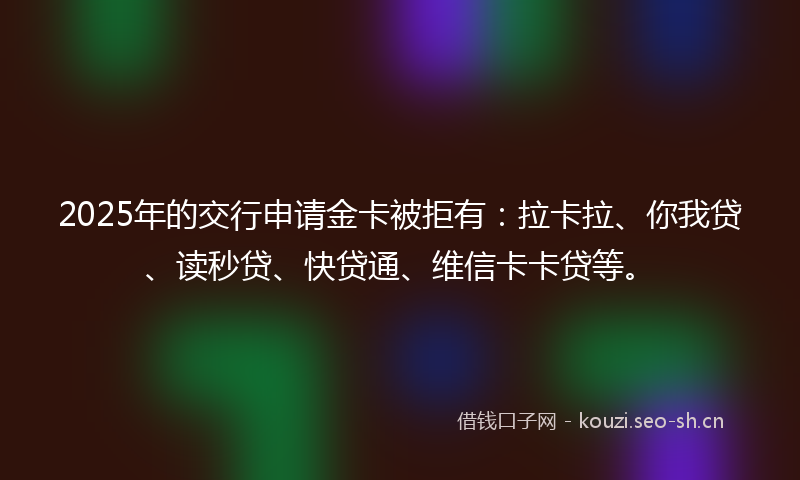 2025年的交行申请金卡被拒有：拉卡拉、你我贷、读秒贷、快贷通、维信卡卡贷等。